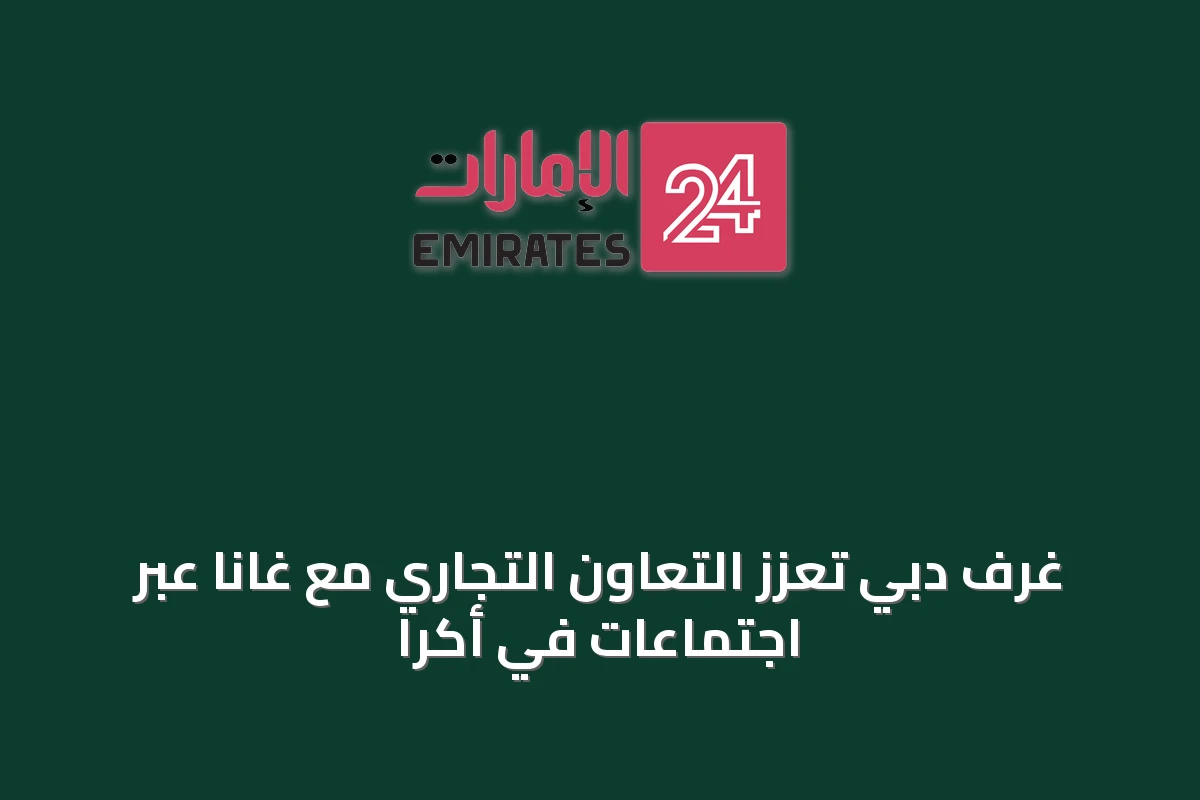 غرف دبي تعزز التعاون التجاري مع غانا عبر اجتماعات في أكرا