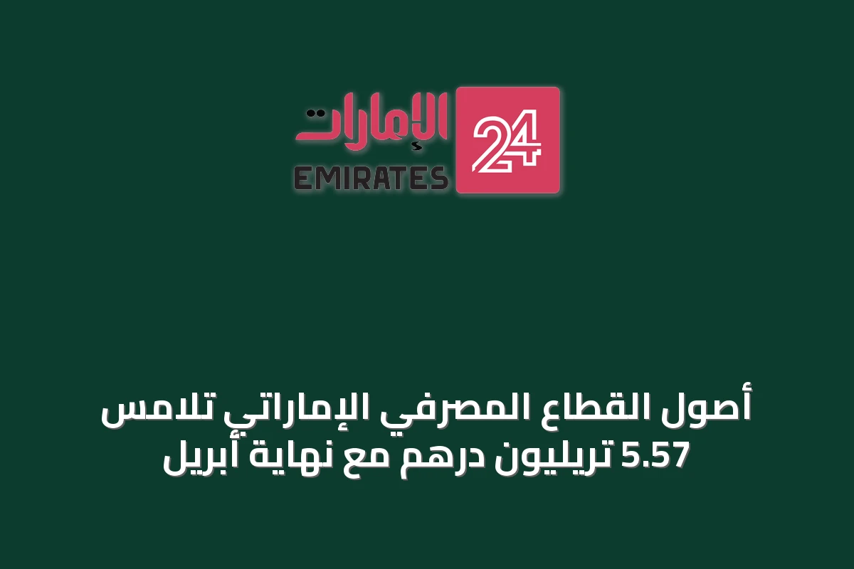 أصول القطاع المصرفي الإماراتي تلامس 5.57 تريليون درهم مع نهاية أبريل