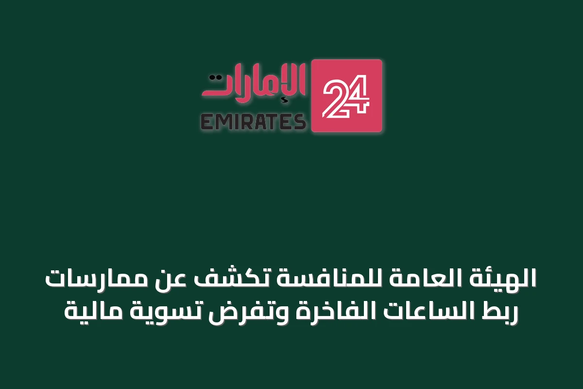 الهيئة العامة للمنافسة تكشف عن ممارسات ربط الساعات الفاخرة وتفرض تسوية مالية