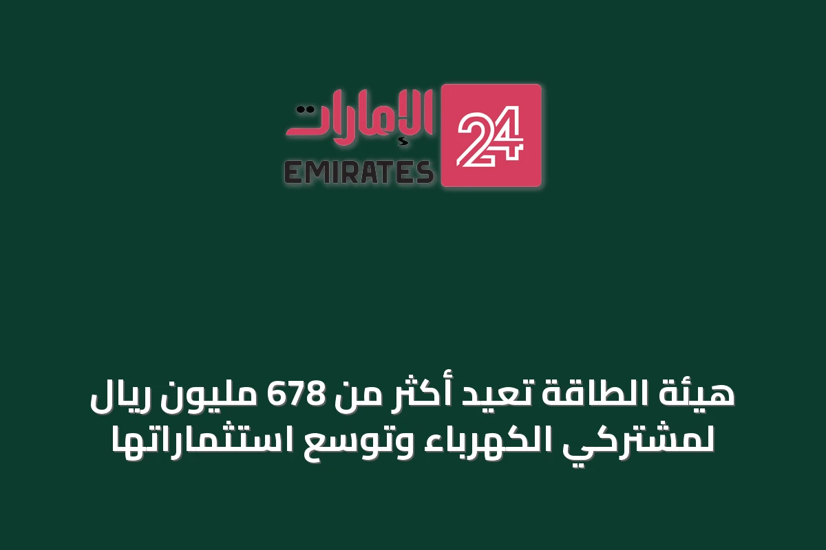 هيئة الطاقة تعيد أكثر من 678 مليون ريال لمشتركي الكهرباء وتوسع استثماراتها