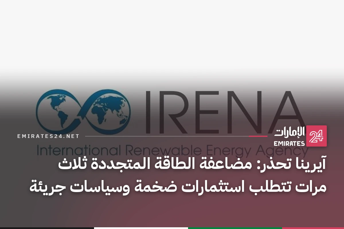 آيرينا تحذر: مضاعفة الطاقة المتجددة ثلاث مرات تتطلب استثمارات ضخمة وسياسات جريئة